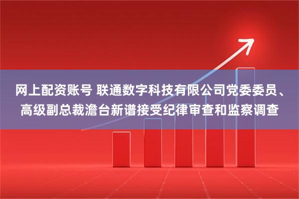 网上配资账号 联通数字科技有限公司党委委员、高级副总裁澹台新谱接受纪律审查和监察调查
