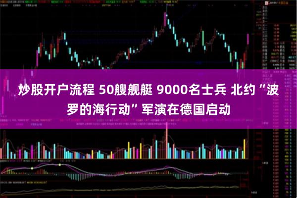 炒股开户流程 50艘舰艇 9000名士兵 北约“波罗的海行动”军演在德国启动