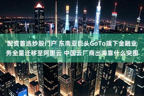 配资首选炒股门户 东南亚巨头GoTo旗下金融业务全量迁移至阿里云 中国云厂商出海靠什么突围