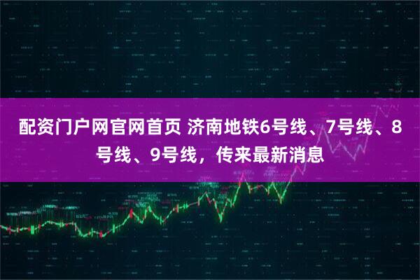 配资门户网官网首页 济南地铁6号线、7号线、8号线、9号线，传来最新消息