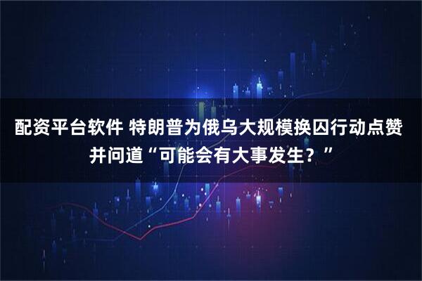 配资平台软件 特朗普为俄乌大规模换囚行动点赞 并问道“可能会有大事发生？”