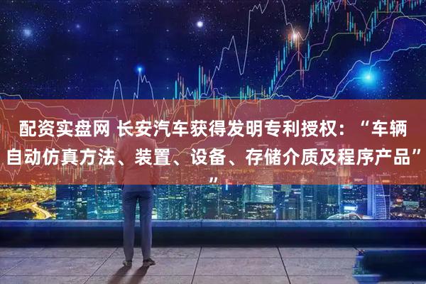 配资实盘网 长安汽车获得发明专利授权：“车辆自动仿真方法、装置、设备、存储介质及程序产品”