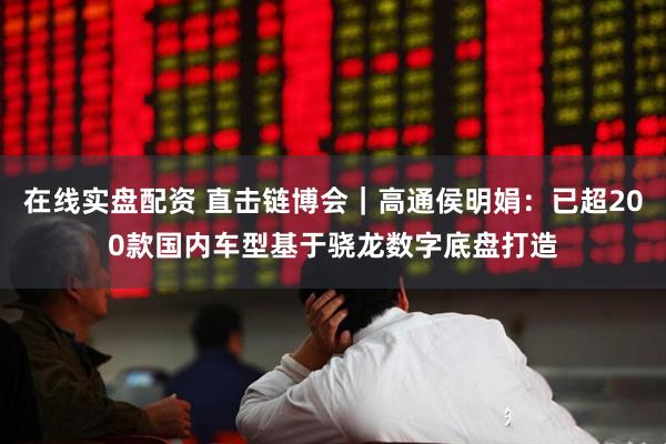 在线实盘配资 直击链博会｜高通侯明娟：已超200款国内车型基于骁龙数字底盘打造