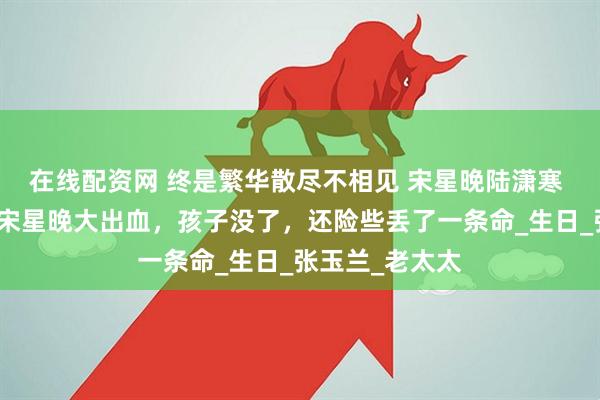 在线配资网 终是繁华散尽不相见 宋星晚陆潇寒 生孩子那天，宋星晚大出血，孩子没了，还险些丢了一条命_生日_张玉兰_老太太