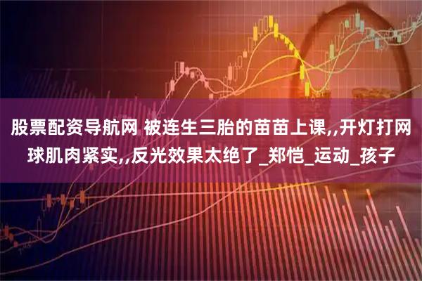 股票配资导航网 被连生三胎的苗苗上课,,开灯打网球肌肉紧实,,反光效果太绝了_郑恺_运动_孩子