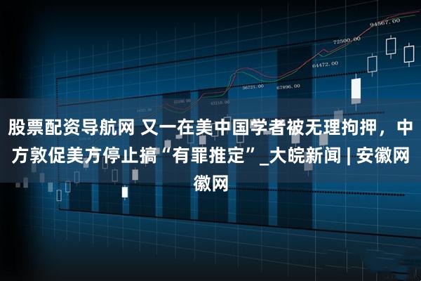 股票配资导航网 又一在美中国学者被无理拘押，中方敦促美方停止搞“有罪推定”_大皖新闻 | 安徽网