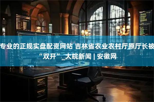 专业的正规实盘配资网站 吉林省农业农村厅原厅长被“双开”_大皖新闻 | 安徽网