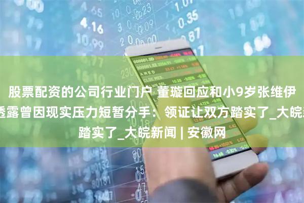 股票配资的公司行业门户 董璇回应和小9岁张维伊领证原因，透露曾因现实压力短暂分手：领证让双方踏实了_大皖新闻 | 安徽网