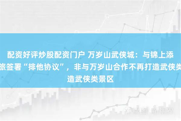 配资好评炒股配资门户 万岁山武侠城：与锦上添花文旅签署“排他协议”，非与万岁山合作不再打造武侠类景区