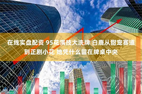 在线实盘配资 95花演技大洗牌 白鹿从甜宠赛道到正剧小花 她凭什么留在牌桌中央