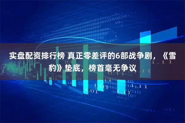实盘配资排行榜 真正零差评的6部战争剧，《雪豹》垫底，榜首毫无争议
