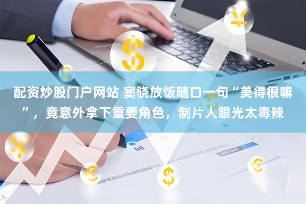 配资炒股门户网站 窦骁放饭随口一句“美得很嘛”，竟意外拿下重要角色，制片人眼光太毒辣