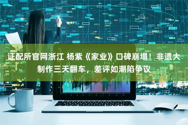 证配所官网浙江 杨紫《家业》口碑崩塌！非遗大制作三天翻车，差评如潮陷争议