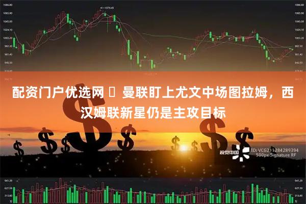 配资门户优选网 ​曼联盯上尤文中场图拉姆，西汉姆联新星仍是主攻目标