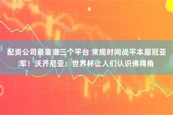 配资公司最靠谱三个平台 常规时间战平本届冠亚军！沃齐尼亚：世界杯让人们认识佛得角
