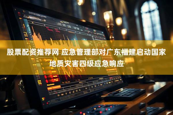 股票配资推荐网 应急管理部对广东福建启动国家地质灾害四级应急响应