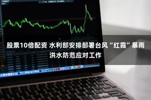 股票10倍配资 水利部安排部署台风“红霞”暴雨洪水防范应对工作